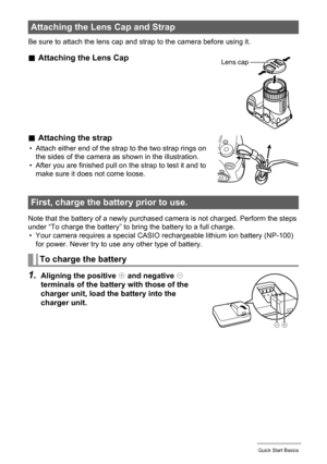 Page 11
11Quick Start Basics
Be sure to attach the lens cap and strap to the camera before using it.
.Attaching the Lens Cap
. Attaching the strap
• Attach either end of the strap to the two strap rings on 
the sides of the camera as shown in the illustration.
• After you are finished pull on the strap to test it and to  make sure it does not come loose.
Note that the battery of a newly purchased camera is not charged. Perform the steps 
under “To charge the battery” to bring the battery to a full charge. •...