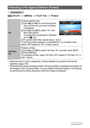 Page 112
112Other Playback Functions (PLAY)
Procedure
[p ] (PLAY)  * [MENU]  * PLAY Tab  * Protect
• Note that even if a file is protected, it will be deleted if you perform the format 
operation (page 145).
• Performing the above procedure while a CS gr oup folder is displayed will protect all 
the images in the CS group folder. You  can protect individual images in a CS group 
by performing the above procedur e while the image is displayed.
Protecting a File Against Deletion (Protect)
OnProtects specific...