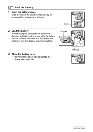 Page 13
13Quick Start Basics
1.Open the battery cover.
Slide the lock in the direction indicated by the 
arrow and the battery cover will open.
2.Load the battery.
While holding the stopper to the side in the 
direction indicated by the arrow, slide the battery 
into the camera, terminals end first. Press the 
battery in until the stopper secures it in place.
3.Close the battery cover.
• For information about how to replace the battery, see page 158.
To load the battery
1
2
Lock
Terminals
Stopper 