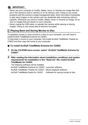 Page 126
126Using the Camera with a Computer
IMPORTANT!
• Never use your computer to modify, delete, move, or rename any image files that are in the camera’s built-in memory or on its memory card. Doing so can cause 
problems with the camera’s image management  data, which will make it impossible 
to play back images on the camera and c an drastically alter remaining memory 
capacity. Whenever you want to modify,  delete, move, or rename an image, do so 
only on images that are stored on your computer.
• Never...