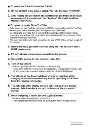 Page 128
128Using the Camera with a Computer
.To install YouTube Uploader for CASIO
1.On the CD-ROM menu screen, select  “YouTube Uploader for CASIO”.
2.After reading the information about installation conditions and system 
requirements for installation in the “Read me” file, install YouTube 
Uploader for CASIO.
. To upload a movie file to YouTube
• Before you can use YouTube Uploader for CASIO, you need to go to the YouTube 
website (http://www.youtube.com/)  and register as a user there.
• Do not upload any...