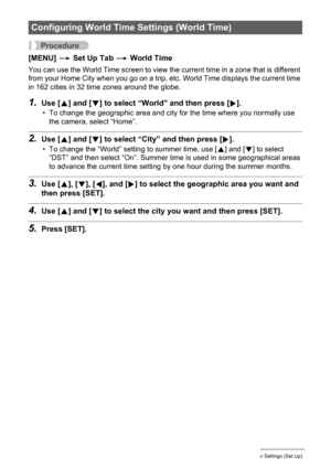 Page 139
139Other Settings (Set Up)
Procedure
[MENU] * Set Up Tab  * World Time
You can use the World Time screen to view the current time in a zone that is different 
from your Home City when you go on a trip, et c. World Time displays the current time 
in 162 cities in 32 time zones around the globe.
1.Use [ 8] and [ 2] to select “World ” and then press [ 6].
• To change the geographic area and city for the time where you normally use 
the camera, select “Home”.
2.Use [ 8] and [ 2] to select “City” and then...