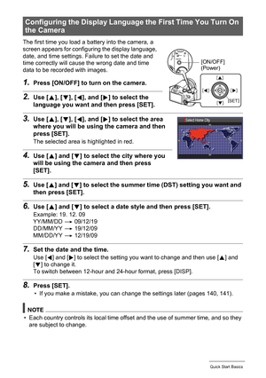 Page 15
15Quick Start Basics
The first time you load a battery into the camera, a 
screen appears for configuring the display language, 
date, and time settings. Failure to set the date and 
time correctly will cause the wrong date and time 
data to be recorded with images.
1.Press [ON/OFF] to turn on the camera.
2.Use [8], [ 2], [ 4], and [ 6] to select the 
language you want an d then press [SET].
3.Use [8], [ 2], [ 4], and [ 6] to select the area 
where you will be using the camera and then 
press [SET].
The...