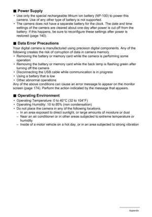 Page 153
153Appendix
.Power Supply
• Use only the special rechargeable lithium  ion battery (NP-100) to power this 
camera. Use of any other type of battery is not supported.
• The camera does not have a separate battery for the clock. The date and time 
settings of the camera are cleared about one day after power is cut off from the 
battery. If this happens, be sure to reconfigure these settings after power is 
restored (page 140).
. Data Error Precautions
Your digital camera is manufactured using  precision...
