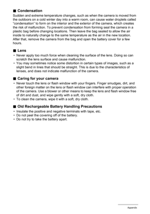 Page 154
154Appendix
.Condensation
Sudden and extreme temperature changes, such  as when the camera is moved from 
the outdoors on a cold winter day into a warm room, can cause water droplets called 
“condensation” to form on the interior and the exterior of the camera, which creates 
the risk of malfunction. To prevent condens ation from forming seal the camera in a 
plastic bag before changing locations. Then  leave the bag sealed to allow the air 
inside to naturally change to the same temperature as the air...