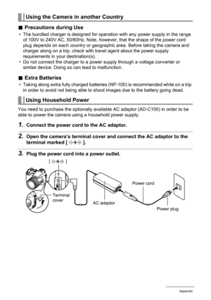 Page 159
159Appendix
.Precautions during Use
• The bundled charger is designed for operati on with any power supply in the range 
of 100V to 240V AC, 50/60Hz. Note, however, that the shape of the power cord 
plug depends on each country or geographic area. Before taking the camera and 
charger along on a trip, check with travel agent about the power supply 
requirements in your destination(s).
• Do not connect the charger to a power supply through a voltage converter or  similar device. Doing so  can lead to...