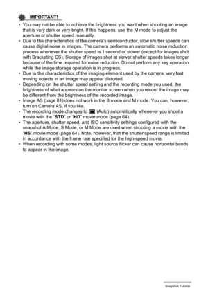 Page 27
27Snapshot Tutorial
IMPORTANT!
• You may not be able to achieve the brightness you want when shooting an image that is very dark or very bright. If  this happens, use the M mode to adjust the 
aperture or shutter speed manually.
• Due to the characteristics of the camera ’s semiconductor, slow shutter speeds can 
cause digital noise in images. The came ra performs an automatic noise reduction 
process whenever the shutter speed is 1 second or slower (except for images shot 
with Bracketing CS). Storage...