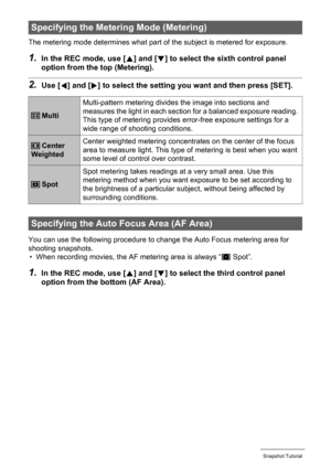 Page 37
37Snapshot Tutorial
The metering mode determines what part of the subject is metered for exposure.
1.In the REC mode, use [8] and [ 2] to select the sixth control panel 
option from the top (Metering).
2.Use [ 4] and [ 6] to select the setting you  want and then press [SET].
You can use the following procedure to change the Auto Focus metering area for 
shooting snapshots.
• When recording movies, the AF metering area is always “
U Spot”.
1.In the REC mode, use [ 8] and [ 2] to select the third control...