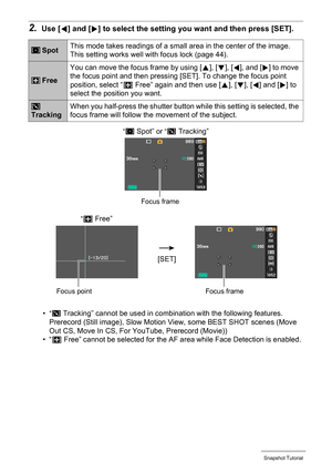 Page 38
38Snapshot Tutorial
2.Use [4] and [ 6] to select the setting you  want and then press [SET].
•“O
 Tracking” cannot be used in combination with the following features.
Prerecord (Still image), Slow Motion  View, some BEST SHOT scenes (Move 
Out CS, Move In CS, For YouTube, Prerecord (Movie))
•“ —  Free” cannot be selected for the AF area while Face Detection is enabled. 
 Spot This mode takes readings of a small area in the center of the image. 
This setting works well with focus lock (page 44).
 FreeYou...