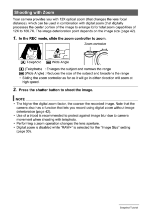 Page 40
40Snapshot Tutorial
Your camera provides you with 12X optical zoom (that changes the lens focal 
distance), which can be used in combinati on with digital zoom (that digitally 
processes the center portion of the image to  enlarge it) for total zoom capabilities of 
12X to 180.7X. The image deterioration point depends on the image size (page 42).
1.In the REC mode, slide the zoom controller to zoom.
• Sliding the zoom controller as far as it wi ll go in either direction will zoom at 
high speed.
2.Press...