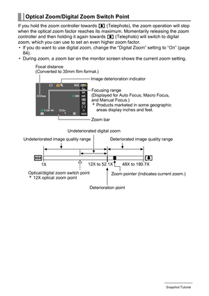 Page 41
41Snapshot Tutorial
If you hold the zoom controller towards z (Telephoto), the zoom operation will stop 
when the optical zoom factor reaches its  maximum. Momentarily releasing the zoom 
controller and then holding it again towards  z (Telephoto) will switch to digital 
zoom, which you can use to se t an even higher zoom factor.
• If you do want to use digital zoom, change the “Digital Zoom” setting to “On” (page  84).
• During zoom, a zoom bar on the monitor screen shows the current zoom setting....