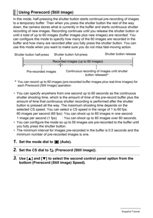 Page 50
50Snapshot Tutorial
In this mode, half-pressing the shutter button starts continual pre-recording of images 
to a temporary buffer. Then when you press the shutter button the rest of the way 
down, the camera stores what is currently in the buffer and starts continuous shutter 
recording of new images. Recording continues until you release the shutter button or 
until a total of up to 60 images (buffer images plus new images) are recorded. You 
can configure this mode to  specify how many of the 60...