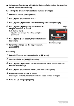 Page 56
56Snapshot Tutorial
.Using Auto Bracketing with White Balance Selected as the Variable 
(White Balance Bracketing)
Specifying the Bracket Increm ent and Number of Images
1.In the REC mode, press [MENU].
2.Use [4] and [ 6] to select “REC”.
3.Use [ 8] and [ 2] to select “WB Bracketing” and then press [ 6].
4.Use [ 8] and [ 2] to specify the number of 
images you want to record.
Select either 3 or 5.
• You also can change this setting using the 
control dial.
5.Use [ 4] and [ 6] to specify the white...