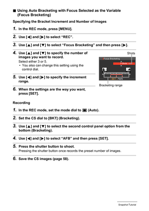 Page 57
57Snapshot Tutorial
.Using Auto Bracketing with Focus Selected as the Variable 
(Focus Bracketing)
Specifying the Bracket Increm ent and Number of Images
1.In the REC mode, press [MENU].
2.Use [4] and [ 6] to select “REC”.
3.Use [ 8] and [ 2] to select “Focus Bra cketing” and then press [ 6].
4.Use [ 8] and [ 2] to specify the number of 
images you want to record.
Select either 3 or 5.
• You also can change this setting using the 
control dial.
5.Use [ 4] and [ 6] to specify the increment 
range.
6.When...