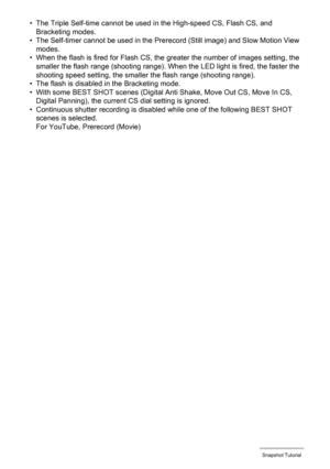Page 61
61Snapshot Tutorial
• The Triple Self-time cannot be used in the High-speed CS, Flash CS, and Bracketing modes.
• The Self-timer cannot be used in the Prer ecord (Still image) and Slow Motion View 
modes.
• When the flash is fired for Flash CS, the  greater the number of images setting, the 
smaller the flash range (shooting range). When the LED light is fired, the faster the 
shooting speed setting, the smalle r the flash range (shooting range).
• The flash is disabled in the Bracketing mode.
• With...