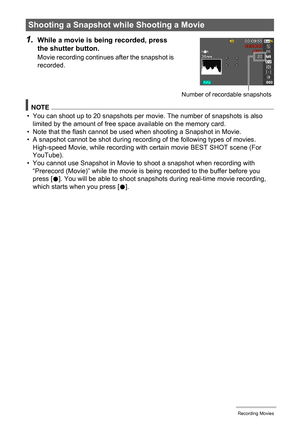 Page 66
66Recording Movies
1.While a movie is being recorded, press 
the shutter button.
Movie recording continues after the snapshot is 
recorded.
NOTE
• You can shoot up to 20 snapshots per mo vie. The number of snapshots is also 
limited by the amount of free s pace available on the memory card.
• Note that the flash cannot be used when shooting a Snapshot in Movie.
• A snapshot cannot be shot during recordi ng of the following types of movies. 
High-speed Movie, while recording with certain movie BEST SHOT...