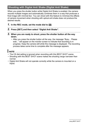 Page 70
70Using BEST SHOT
When you press the shutter button while Digital Anti Shake is enabled, the camera 
records multiple images and automatically co mbines them in a way that produces a 
final image with minimal blur. You can shoot wi th this feature to minimize the effects 
of camera movement when shooting with optical anti shake does not produce the 
desired results.
1.In the REC mode, set the mode dial to  b.
2.Press [SET] and then select  “Digital Anti Shake”.
3.When you are ready to shoot, pr ess the...