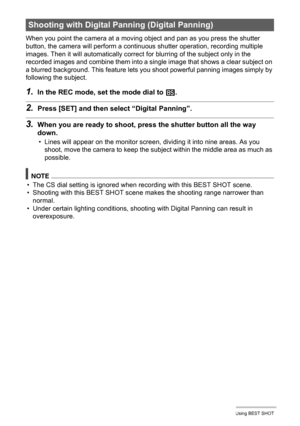 Page 71
71Using BEST SHOT
When you point the camera at a moving object and pan as you press the shutter 
button, the camera will perform a continuous shutter operation, recording multiple 
images. Then it will automatically correct  for blurring of the subject only in the 
recorded images and combine them into a single image that shows a clear subject on 
a blurred background. This feature lets y ou shoot powerful panning images simply by 
following the subject.
1.In the REC mode, set the mode dial to  b....