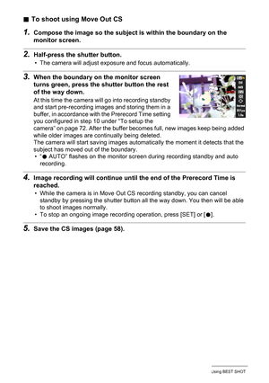 Page 74
74Using BEST SHOT
.To shoot using Move Out CS
1.Compose the image so the subject is within the boundary on the 
monitor screen.
2.Half-press the shutter button.
• The camera will adjust exposure and focus automatically.
3.When the boundary on the monitor screen 
turns green, press the sh utter button the rest 
of the way down.
At this time the camera will go into recording standby 
and start pre-recording images and storing them in a 
buffer, in accordance with the Prerecord Time setting 
you configured...