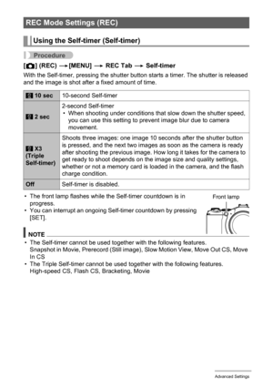 Page 79
79Advanced Settings
Procedure
[r ] (REC)  *[MENU]  * REC Tab  * Self-timer
With the Self-timer, pressing the shutter butto n starts a timer. The shutter is released 
and the image is shot after a fixed amount of time.
• The front lamp flashes while the Self-timer countdown is in  progress.
• You can interrupt an ongoing Self-timer countdown by pressing 
[SET].
NOTE
• The Self-timer cannot be used together with the following features.Snapshot in Movie, Prerecord (Still image) , Slow Motion View, Move Out...