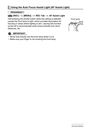 Page 80
80Advanced Settings
Procedure
[r ] (REC)  * [MENU]  * REC Tab  * AF Assist Light
Half-pressing the shutter button while this setting is selected 
causes the front lamp to light,  which provides illumination for 
focusing in areas where lighting  is dim. Leaving this function 
turned off is recommended when shoot portraits from short 
distances, etc.
IMPORTANT!
• Never look directly into t he front lamp while it is lit.
• Make sure your finger is not covering the front lamp.
Using the Auto Focus Assist...