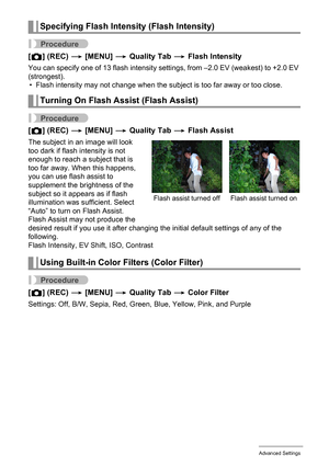 Page 89
89Advanced Settings
Procedure
[r ] (REC)  * [MENU]  * Quality Tab  * Flash Intensity
You can specify one of 13 flash intensity settings, from –2.0 EV (weakest) to +2.0 EV 
(strongest).
• Flash intensity may not change when the subject is too far away or too close.
Procedure
[ r ] (REC)  * [MENU]  * Quality Tab  * Flash Assist
The subject in an image will look 
too dark if flash intensity is not 
enough to reach a subject that is 
too far away. When this happens, 
you can use flash assist to 
supplement...