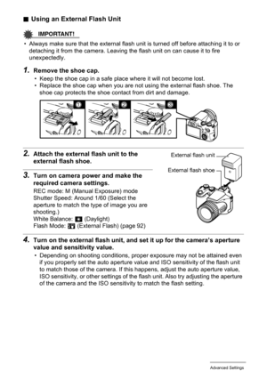 Page 93
93Advanced Settings
.Using an External Flash Unit
IMPORTANT!
• Always make sure that the external flash unit is turned off before attaching it to or 
detaching it from the camera. Leaving the  flash unit on can cause it to fire 
unexpectedly.
1.Remove the shoe cap.
• Keep the shoe cap in a safe plac e where it will not become lost. 
• Replace the shoe cap when you are not  using the external flash shoe. The 
shoe cap protects the shoe contact from dirt and damage. 
2.Attach the external  flash unit to...