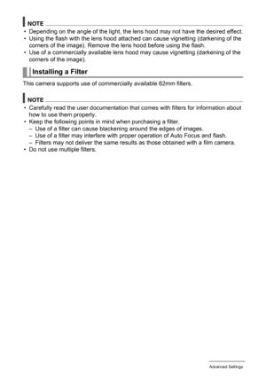 Page 95
95Advanced Settings
NOTE
• Depending on the angle of the light, the lens hood may not have the desired effect.
• Using the flash with the lens hood attached can cause vignetting (darkening of the 
corners of the image). Remove the lens hood before using the flash.
• Use of a commercially available lens hoo d may cause vignetting (darkening of the 
corners of the image).
This camera supports use of co mmercially available 62mm filters.
NOTE
• Carefully read the user documentation that  comes with filters...