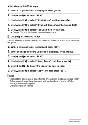 Page 100
100Viewing Snapshots and Movies
.Dividing Up All CS Groups
1.While a CS group folder is displayed, press [MENU].
2.Use [4] and [6] to select “PLAY”.
3.Use [8] and [2] to select “Divide Gr oup” and then press [6].
4.Use [8] and [2] to select “Divide All Gr oups” and then press [SET].
5.Use [8] and [2] to select “Yes”, and then press [SET].
• Once a CS group is divided, it cannot be regrouped.
Use the following procedure to copy an image in a CS group to a location outside of 
the group.
1.While a CS...