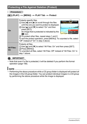 Page 116116Other Playback Functions (PLAY)
Procedure
[p] (PLAY) * [MENU] * PLAY Tab * Protect
IMPORTANT!
• Note that even if a file is protected, it will be deleted if you perform the format 
operation (page 158).
NOTE
• Performing the above procedure while a CS group folder is displayed will protect all 
the images in the CS group folder. You can protect individual images in a CS group 
by performing the above procedure while the image is displayed.
Protecting a File Against Deletion (Protect)
OnProtects...