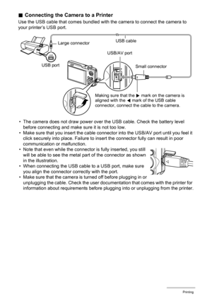 Page 123123Printing
.Connecting the Camera to a Printer
Use the USB cable that comes bundled with the camera to connect the camera to 
your printer’s USB port.
• The camera does not draw power over the USB cable. Check the battery level 
before connecting and make sure it is not too low.
• Make sure that you insert the cable connector into the USB/AV port until you feel it 
click securely into place. Failure to insert the connector fully can result in poor 
communication or malfunction.
• Note that even while...