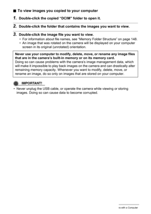 Page 135135Using the Camera with a Computer
.To view images you copied to your computer
1.Double-click the copied “DCIM” folder to open it.
2.Double-click the folder that contains the images you want to view.
3.Double-click the image file you want to view.
• For information about file names, see “Memory Folder Structure” on page 148.
• An image that was rotated on the camera will be displayed on your computer 
screen in its original (unrotated) orientation.
IMPORTANT!
• Never unplug the USB cable, or operate the...