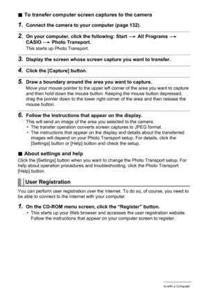 Page 140140Using the Camera with a Computer
.To transfer computer screen captures to the camera
1.Connect the camera to your computer (page 132).
2.On your computer, click the following: Start * All Programs * 
CASIO * Photo Transport.
This starts up Photo Transport.
3.Display the screen whose screen capture you want to transfer.
4.Click the [Capture] button.
5.Draw a boundary around the area you want to capture.
Move your mouse pointer to the upper left corner of the area you want to capture 
and then hold down...