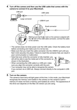 Page 142142Using the Camera with a Computer
4.Turn off the camera and then use the USB cable that comes with the 
camera to connect it to your Macintosh.
• The camera does not draw power over the USB cable. Check the battery level 
before connecting and make sure it is not too low.
• Make sure that you insert the cable connector into the USB/AV port until you 
feel it click securely into place. Failure to insert the connector fully can result in 
poor communication or malfunction.
• Note that even while the...