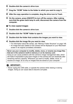 Page 143143Using the Camera with a Computer
6.Double-click the camera’s drive icon.
7.Drag the “DCIM” folder to the folder to which you want to copy it.
8.After the copy operation is complete, drag the drive icon to Trash.
9.On the camera, press [ON/OFF] to turn off the camera. After making 
sure that the green back lamp is unlit, disconnect the camera from the 
computer.
.To view copied images
1.Double-click the camera’s drive icon.
2.Double-click the “DCIM” folder to open it.
3.Double-click the folder that...