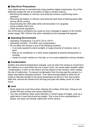 Page 165165Appendix
.Data Error Precautions
Your digital camera is manufactured using precision digital components. Any of the 
following creates the risk of corruption of data in camera memory.
– Removing the battery or memory card while the camera is performing some 
operation
– Removing the battery or memory card while the back lamp is flashing green after 
turning off the camera
– Disconnecting the USB cable while communication is in progress
– Using a battery that is low
– Other abnormal operations
Any of...