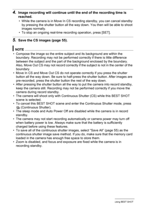 Page 7979Using BEST SHOT
4.Image recording will continue until the end of the recording time is 
reached.
• While the camera is in Move In CS recording standby, you can cancel standby 
by pressing the shutter button all the way down. You then will be able to shoot 
images normally.
• To stop an ongoing real-time recording operation, press [SET].
5.Save the CS images (page 55).
NOTE
• Compose the image so the entire subject and its background are within the 
boundary. Recording may not be performed correctly if...