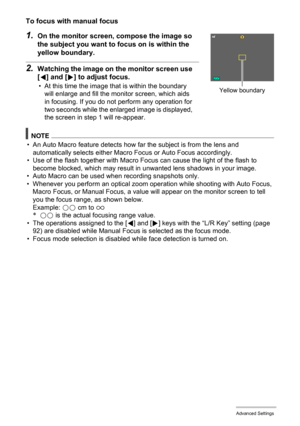 Page 8484Advanced Settings
To focus with manual focus
1.On the monitor screen, compose the image so 
the subject you want to focus on is within the 
yellow boundary.
2.Watching the image on the monitor screen use 
[4] and [6] to adjust focus.
• At this time the image that is within the boundary 
will enlarge and fill the monitor screen, which aids 
in focusing. If you do not perform any operation for 
two seconds while the enlarged image is displayed, 
the screen in step 1 will re-appear.
NOTE
• An Auto Macro...