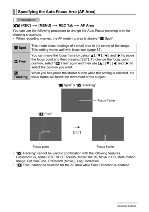 Page 8888Advanced Settings
Procedure
[r] (REC) * [MENU] * REC Tab * AF Area
You can use the following procedure to change the Auto Focus metering area for 
shooting snapshots.
• When recording movies, the AF metering area is always “
U Spot”.
•
“O Tracking” cannot be used in combination with the following features.
Prerecord CS, some BEST SHOT scenes (Move Out CS, Move In CS, Multi-motion 
Image, For YouTube, Prerecord (Movie)), Lag Correction
•“— Free” cannot be selected for the AF area while Face Detection is...