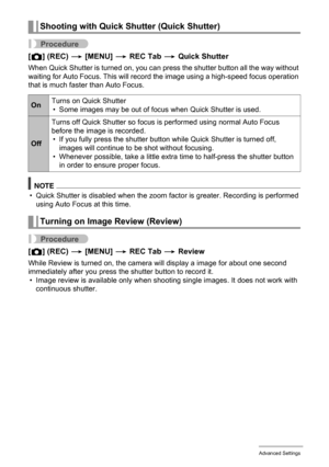 Page 9393Advanced Settings
Procedure
[r] (REC) * [MENU] * REC Tab * Quick Shutter
When Quick Shutter is turned on, you can press the shutter button all the way without 
waiting for Auto Focus. This will record the image using a high-speed focus operation 
that is much faster than Auto Focus.
NOTE
• Quick Shutter is disabled when the zoom factor is greater. Recording is performed 
using Auto Focus at this time.
Procedure
[r] (REC) * [MENU] * REC Tab * Review
While Review is turned on, the camera will display a...