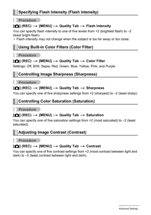 Page 9898Advanced Settings
Procedure
[r] (REC) * [MENU] * Quality Tab * Flash Intensity
You can specify flash intensity to one of five levels from +2 (brightest flash) to –2 
(least bright flash).
• Flash intensity may not change when the subject is too far away or too close.
Procedure
[r] (REC) * [MENU] * Quality Tab * Color Filter
Settings: Off, B/W, Sepia, Red, Green, Blue, Yellow, Pink, and Purple
Procedure
[r] (REC) * [MENU] * Quality Tab * Sharpness
You can specify one of five sharpness settings from +2...