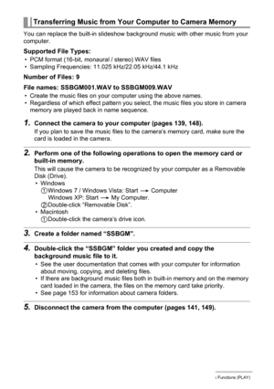 Page 115115Other Playback Functions (PLAY)
You can replace the built-in slideshow background music with other music from your 
computer.
Supported File Types:
• PCM format (16-bit, monaural / stereo) WAV files
• Sampling Frequencies: 11.025 kHz/22.05 kHz/44.1 kHz
Number of Files: 9
File names: SSBGM001.WAV to SSBGM009.WAV
• Create the music files on your computer using the above names.
• Regardless of which effect pattern you select, the music files you store in camera 
memory are played back in name sequence....