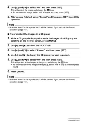 Page 121121Other Playback Functions (PLAY)
4.Use [8] and [2] to select “On” and then press [SET].
This will protect the image and display the › icon.
• To unprotect an image, select “Off” in step 4 and then press [SET].
5.After you are finished, select “Cancel” and then press [SET] to exit this 
operation.
NOTE
• Note that even if a file is protected, it will be deleted if you perform the format 
operation (page 164).
.To protect all the images in a CS group
1.While a CS group is displayed or while the images of...