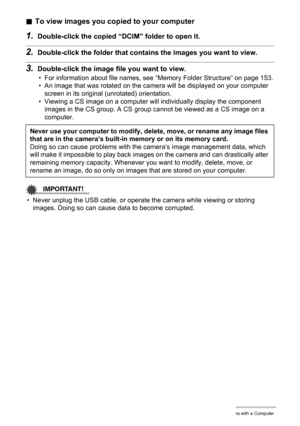 Page 142142Using the Camera with a Computer
.To view images you copied to your computer
1.Double-click the copied “DCIM” folder to open it.
2.Double-click the folder that contains the images you want to view.
3.Double-click the image file you want to view.
• For information about file names, see “Memory Folder Structure” on page 153.
• An image that was rotated on the camera will be displayed on your computer 
screen in its original (unrotated) orientation.
• Viewing a CS image on a computer will individually...