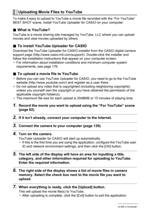 Page 144144Using the Camera with a Computer
To make it easy to upload to YouTube a movie file recorded with the “For YouTube” 
BEST SHOT scene, install YouTube Uploader for CASIO on your computer.
.What is YouTube?
YouTube is a movie sharing site managed by YouTube, LLC where you can upload 
movies and view movies uploaded by others.
.To install YouTube Uploader for CASIO
Download the YouTube Uploader for CASIO installer from the CASIO digital camera 
support page (http://www.casio-intl.com/support/)....