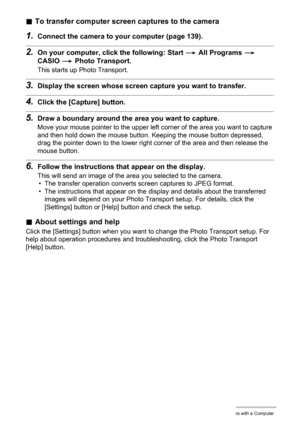 Page 146146Using the Camera with a Computer
.To transfer computer screen captures to the camera
1.Connect the camera to your computer (page 139).
2.On your computer, click the following: Start * All Programs * 
CASIO * Photo Transport.
This starts up Photo Transport.
3.Display the screen whose screen capture you want to transfer.
4.Click the [Capture] button.
5.Draw a boundary around the area you want to capture.
Move your mouse pointer to the upper left corner of the area you want to capture 
and then hold down...