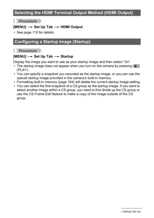 Page 163163Other Settings (Set Up)
Procedure
[MENU] * Set Up Tab * HDMI Output
• See page 112 for details.
Procedure
[MENU] * Set Up Tab * Startup
Display the image you want to use as your startup image and then select “On”.
• The startup image does not appear when you turn on the camera by pressing [p] 
(PLAY).
• You can specify a snapshot you recorded as the startup image, or you can use the 
special startup image provided in the camera’s built-in memory.
• Formatting built-in memory (page 164) will delete the...