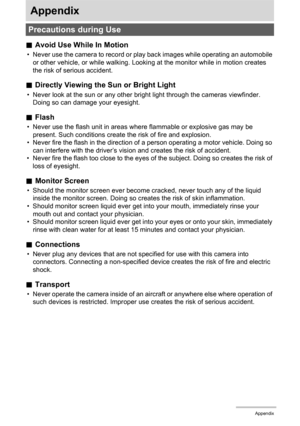 Page 165165Appendix
Appendix
.Avoid Use While In Motion
• Never use the camera to record or play back images while operating an automobile 
or other vehicle, or while walking. Looking at the monitor while in motion creates 
the risk of serious accident.
.Directly Viewing the Sun or Bright Light
• Never look at the sun or any other bright light through the cameras viewfinder. 
Doing so can damage your eyesight.
.Flash
• Never use the flash unit in areas where flammable or explosive gas may be 
present. Such...