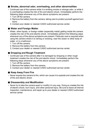 Page 166166Appendix
.Smoke, abnormal odor, overheating, and other abnormalities
• Continued use of the camera while it is emitting smoke or strange odor, or while it 
is overheating creates the risk of fire and electric shock. Immediately perform the 
following steps whenever any of the above symptoms are present.
1. Turn off the camera.
2. Remove the battery from the camera, taking care to protect yourself against burn 
injury.
3. Contact your dealer or nearest CASIO authorized service center.
.Water and...