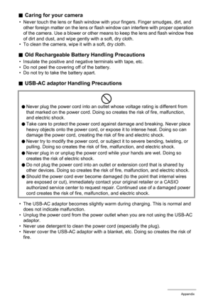 Page 170170Appendix
.Caring for your camera
• Never touch the lens or flash window with your fingers. Finger smudges, dirt, and 
other foreign matter on the lens or flash window can interfere with proper operation 
of the camera. Use a blower or other means to keep the lens and flash window free 
of dirt and dust, and wipe gently with a soft, dry cloth.
• To clean the camera, wipe it with a soft, dry cloth.
.Old Rechargeable Battery Handling Precautions
• Insulate the positive and negative terminals with tape,...